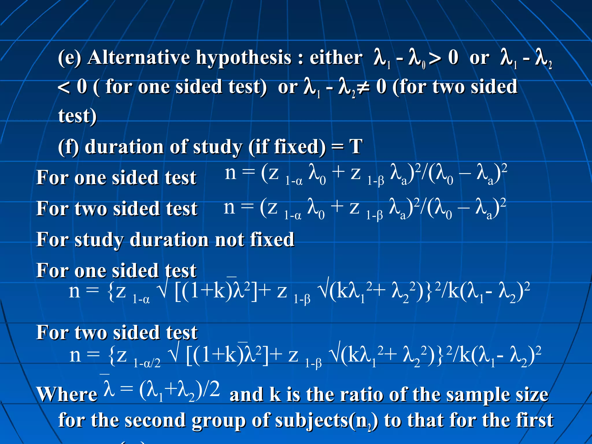(e) Alternative hypothesis : either λ 1 - λ 0 > 0 or λ 1 - λ 2
  < 0 ( for one sided test) or λ 1 - λ 2 ≠ 0 (for two sided
  test)
  (f) duration of study (if fixed) = T
For one sided test n = (z 1-α λ0 + z 1-β λa) /(λ0 – λa)
                                                2        2


For two sided test n = (z 1-α λ0 + z 1-β λa)2/(λ0 – λa)2
For study duration not fixed
For one sided test
    n = {z 1-α √ [(1+k)λ2]+ z 1-β √(kλ12+ λ22)}2/k(λ1- λ2)2
For two sided test
  n = {z 1-α/2 √ [(1+k)λ2]+ z 1-β √(kλ12+ λ22)}2/k(λ1- λ2)2
Where λ = (λ1+λ2)/2 and k is the ratio of the sample size
  for the second group of subjects(n2) to that for the first
 