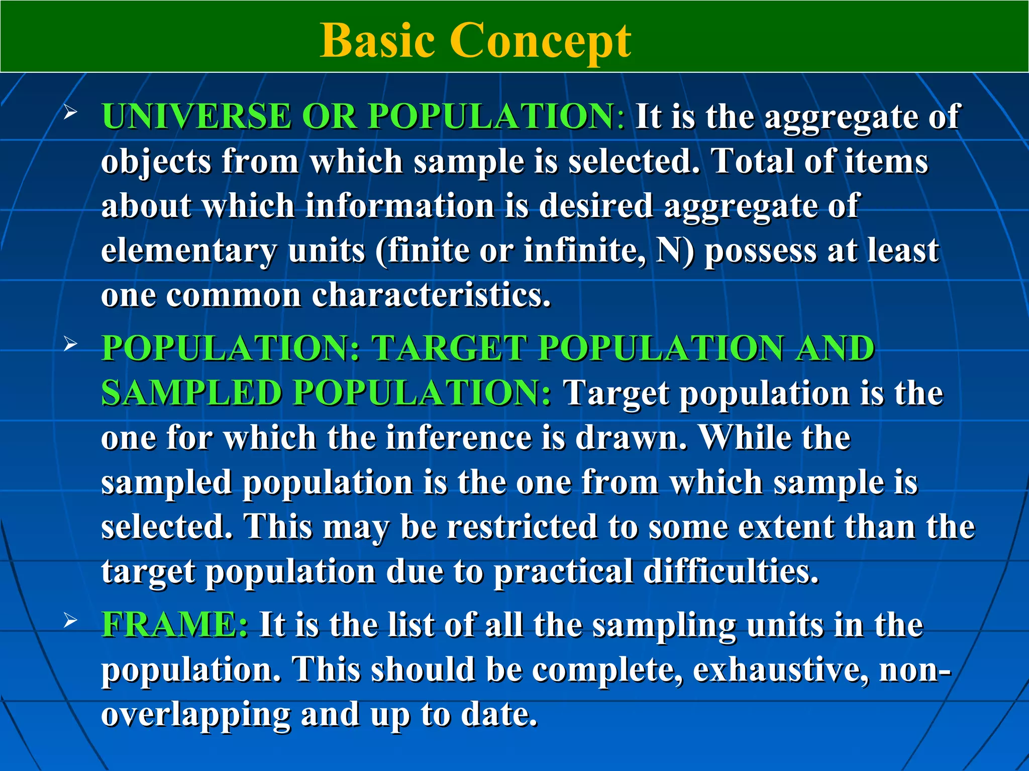 Basic Concept
   UNIVERSE OR POPULATION: It is the aggregate of
    objects from which sample is selected. Total of items
    about which information is desired aggregate of
    elementary units (finite or infinite, N) possess at least
    one common characteristics.
   POPULATION: TARGET POPULATION AND
    SAMPLED POPULATION: Target population is the
    one for which the inference is drawn. While the
    sampled population is the one from which sample is
    selected. This may be restricted to some extent than the
    target population due to practical difficulties.
   FRAME: It is the list of all the sampling units in the
    population. This should be complete, exhaustive, non-
    overlapping and up to date.
 