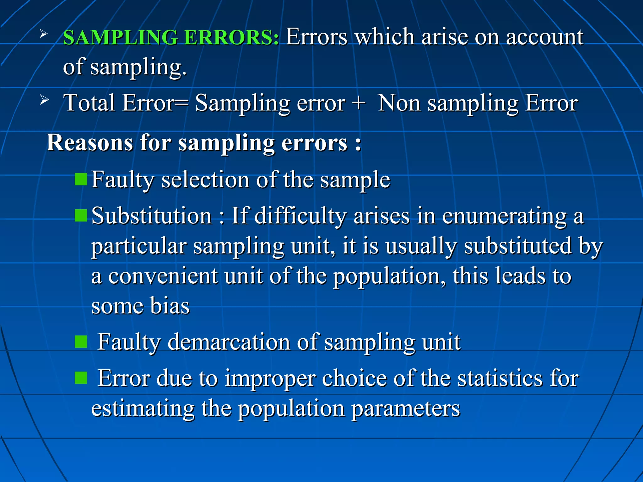    SAMPLING ERRORS: Errors which arise on account
    of sampling.
   Total Error= Sampling error + Non sampling Error
Reasons for sampling errors :
   Faulty selection of the sample
   Substitution : If difficulty arises in enumerating a
   particular sampling unit, it is usually substituted by
   a convenient unit of the population, this leads to
   some bias
    Faulty demarcation of sampling unit
    Error due to improper choice of the statistics for
   estimating the population parameters
 