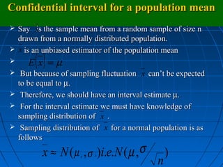 Confidential interval for a population mean
 Say x the sample mean from a random sample of size n
      is
  drawn from a normally distributed population.
 x is an unbiased estimator of the population mean
      ()
     E x =µ
 But because of sampling fluctuation x can’t be expected
  to be equal to µ.
 Therefore, we should have an interval estimate µ.
 For the interval estimate we must have knowledge of
  sampling distribution of x .
 Sampling distribution of x for a normal population is as
  follows

         x ≈ N ( µ , σ )i.e.N ( µ ,σ            )
                                            n
                     x   x
 