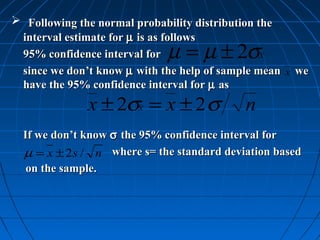  Following the normal probability distribution the
 interval estimate for µ is as follows
 95% confidence interval for µ = µ ± 2σ          x
 since we don’t know µ with the help of sample mean   x   we
 have the 95% confidence interval for µ as
              x ± 2σx = x ± 2 σ             n
  If we don’t know σ the 95% confidence interval for
  µ = x ± 2 s / n where s= the standard deviation based
   on the sample.
 