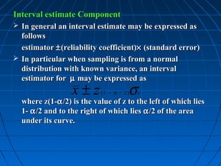 Interval estimate Component
 In general an interval estimate may be expressed as
  follows
  estimator ± (reliability coefficient)× (standard error)
 In particular when sampling is from a normal
  distribution with known variance, an interval
  estimator for µ may be expressed as
                  x±z                 σ
                           (1 − α / 2 )   x
  where z(1-α /2) is the value of z to the left of which lies
  1- α /2 and to the right of which lies α /2 of the area
  under its curve.
 