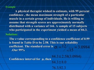 Example
       A physical therapist wished to estimate, with 99 percent
  confidence , the mean maximum strength of a particular
  muscle in a certain group of individuals. He is willing to
  assume that strength scores are approximately normally
  distributed with a variance of 144. A sample of 15 subjects
  who participated in the experiment yielded a mean of 84.3.
Solution:
  The z value corresponding to a confidence coefficient of 0.99
  is found in Table D to be 2.58. This is our reliability
  coefficient. The standard error is σx = 12          = 3.0984
    .Our 99%                                      15
                                    84.3 ± 2.58(3.0984)
  Confidence interval for µ, then
                                    84.3 ± 8.0
                                    76.3,92.3
 