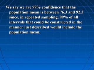 We say we are 99% confidence that the
 population mean is between 76.3 and 92.3
 since, in repeated sampling, 99% of all
 intervals that could be constructed in the
 manner just described would include the
 population mean.
 