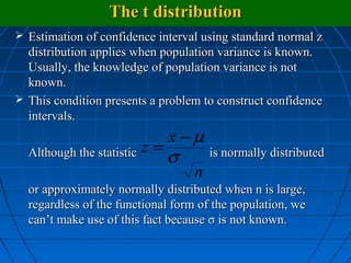 The t distribution
 Estimation of confidence interval using standard normal z
  distribution applies when population variance is known.
  Usually, the knowledge of population variance is not
  known.
 This condition presents a problem to construct confidence
  intervals.
                             x −µ
  Although the statistic z = σ       is normally distributed
                                n
  or approximately normally distributed when n is large,
  regardless of the functional form of the population, we
  can’t make use of this fact because σ is not known.
 