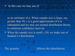  In this case we may use of
                               s=   ∑ ( xi − x )
                                                   2
                                                       ( n − 1)
  as an estimator of σ. When sample size is large, say,
  greater than 30, s is a good approximate of σ is
  substantial and we may use normal distribution theory
  to construct confidence interval.
 When the sample size is small, ≤30, we make use of
  Student’s t distribution.

                  x−µ
               t=
The quantity      s       follows this distribution.
                    n
 