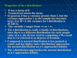 Properties of the t distribution:
    It has a mean of 0.
    Symmetrical about the mean.
   In general, it has a variance greater than 1, but the
    variance approaches 1 as the sample size becomes
    large. For df >2, the variance for t distribution is
    df /(df-2).
    The variable t ranges from -∞ to + ∞ .
   The t distribution is really a family of distributions,
    since there is a different distribution for each sample
    value of n-1, the divisor used in computing s2. We recall
    that n-1 is referred to as degrees of freedom.
   Compared to normal distribution is less peaked at
    center and has higher tails t distribution approaches
    the normal distribution an n-1 approaches infinity.
   The t distribution approaches the normal distribution
    as n-1 approaches infinity.
 