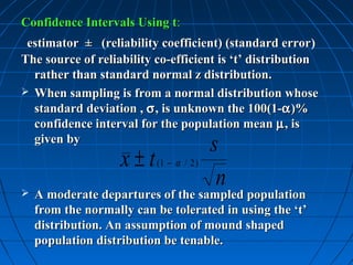 Confidence Intervals Using t:
 estimator ± (reliability coefficient) (standard error)
                                                     error
The source of reliability co-efficient is ‘t’ distribution
  rather than standard normal z distribution.
 When sampling is from a normal distribution whose
  standard deviation , σ , is unknown the 100(1-α )%
  confidence interval for the population mean µ , is
  given by
                                         s
                    x ± t (1 − α / 2 )
                                          n
   A moderate departures of the sampled population
    from the normally can be tolerated in using the ‘t’
    distribution. An assumption of mound shaped
    population distribution be tenable.
 