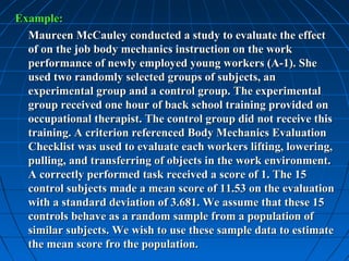 Example:
  Maureen McCauley conducted a study to evaluate the effect
  of on the job body mechanics instruction on the work
  performance of newly employed young workers (A-1). She
  used two randomly selected groups of subjects, an
  experimental group and a control group. The experimental
  group received one hour of back school training provided on
  occupational therapist. The control group did not receive this
  training. A criterion referenced Body Mechanics Evaluation
  Checklist was used to evaluate each workers lifting, lowering,
  pulling, and transferring of objects in the work environment.
  A correctly performed task received a score of 1. The 15
  control subjects made a mean score of 11.53 on the evaluation
  with a standard deviation of 3.681. We assume that these 15
  controls behave as a random sample from a population of
  similar subjects. We wish to use these sample data to estimate
  the mean score fro the population.
 