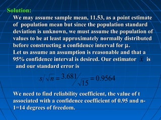 Solution:
  We may assume sample mean, 11.53, as a point estimate
  of population mean but since the population standard
  deviation is unknown, we must assume the population of
  values to be at least approximately normally distributed
  before constructing a confidence interval for µ .
  Let us assume an assumption is reasonable and that a
  95% confidence interval is desired. Our estimator x is
   and our standard error is

             s   n = 3.681         = 0.9564
                              15
  We need to find reliability coefficient, the value of t
  associated with a confidence coefficient of 0.95 and n-
  1=14 degrees of freedom.
 