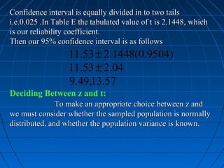 Confidence interval is equally divided in to two tails
i.e.0.025 .In Table E the tabulated value of t is 2.1448, which
is our reliability coefficient.
Then our 95% confidence interval is as follows
                  11.53 ± 2.1448(0.9504)
                  11.53 ± 2.04
                  9.49,13.57
Deciding Between z and t:
               To make an appropriate choice between z and
we must consider whether the sampled population is normally
distributed, and whether the population variance is known.
 