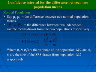 Confidence interval for the difference between two
                  population means
Normal Population
 Say µ -µ = the difference between two normal population
       1  2
  means.

   x −x
     1      2 = the difference between two independent
  sample means drawn from the two populations respectively.
            E ( x 1 − x 2) = µ1 − µ 2
                             σ1 σ 2
                              2
            V ( x 1 − x 2) = + 2
                             n1 n 2
  Where σ12 & σ22 are the variance of the population 1&2 and n1,
  n2 are the size of the SRS drawn from population 1&2
  respectively.
 