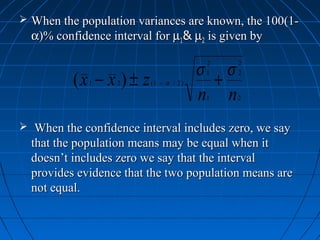  When the population variances are known, the 100(1-
  α)% confidence interval for µ1& µ2 is given by

                                        σ           σ
                                            2           2

          (x − x ) ± z                          +
                                            1           2
             1     2     (1 − α / 2 )

                                        n   1       n   2



 When the confidence interval includes zero, we say
  that the population means may be equal when it
  doesn’t includes zero we say that the interval
  provides evidence that the two population means are
  not equal.
 