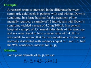 Example:
  A research team is interested in the difference between
  serum uric acid levels in patients with and without Down’s
  syndrome. In a large hospital for the treatment of the
  mentally retarded, a sample of 12 individuals with Down’s
  syndrome yielded a mean of 4.5mg/100ml. In a general
  hospital a sample of 15 normal individuals of the same age
  and sex were found to have a mean value of 3.4. If it is
  reasonable to assume that the two populations of values are
  normally distributed with variances equal to 1 and 1.5, find
  the 95% confidence interval for µ1- µ2.
Solution:
  For a point estimate of µ1- µ2, we use
               x 1 − x 2 = 4.5 − 3.4 = 1.1
 