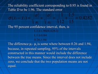 The reliability coefficient corresponding to 0.95 is found in
Table D to be 1.96. The standard error
                 σ
                     2
                      σ     1 1 .5
                              2
σ ( x 1 − x 2) =    +1
                         =   +2
                                   = 0.4282
                 n1   n2   12 15
The 95 percent confidence interval, then, is
                  1.1 ±1.96(0.4282)
                  1.1 ± 0.84
                  0.26,1.94
The difference µ1- µ2, is some where between 0.26 and 1.94,
because, in repeated sampling, 95% of the intervals
constructed in this manner would include the difference
between the true means. Since the interval does not include
zero, we conclude that the two population means are not
equal.
 
