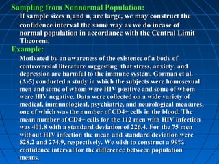 Sampling from Nonnormal Population:
  If sample sizes n1 and n2 are large, we may construct the
  confidence interval the same way as we do incase of
  normal population in accordance with the Central Limit
  Theorem.
Example:
  Motivated by an awareness of the existence of a body of
  controversial literature suggesting that stress, anxiety, and
  depression are harmful to the immune system, Gorman et al.
  (A-5) conducted a study in which the subjects were homosexual
  men and some of whom were HIV positive and some of whom
  were HIV negative. Data were collected on a wide variety of
  medical, immunological, psychiatric, and neurological measures,
  one of which was the number of CD4+ cells in the blood. The
  mean number of CD4+ cells for the 112 men with HIV infection
  was 401.8 with a standard deviation of 226.4. For the 75 men
  without HIV infection the mean and standard deviation were
  828.2 and 274.9, respectively. We wish to construct a 99%
  confidence interval for the difference between population
  means.
 