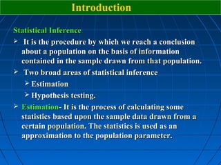 Introduction
Statistical Inference
 It is the procedure by which we reach a conclusion
  about a population on the basis of information
  contained in the sample drawn from that population.
 Two broad areas of statistical inference
    Estimation
    Hypothesis testing.
 Estimation- It is the process of calculating some
  statistics based upon the sample data drawn from a
  certain population. The statistics is used as an
  approximation to the population parameter.
 