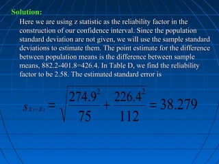 Solution:
  Here we are using z statistic as the reliability factor in the
  construction of our confidence interval. Since the population
  standard deviation are not given, we will use the sample standard
  deviations to estimate them. The point estimate for the difference
  between population means is the difference between sample
  means, 882.2-401.8=426.4. In Table D, we find the reliability
  factor to be 2.58. The estimated standard error is

                            2               2
                   274.9            226.4
   sx − x =                     +               = 38.279
                      75            112
      1     2
 
