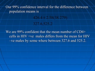 Our 99% confidence interval for the difference between
 population means is
                 426.4 ± 2.58(38.279)
                 327.6,525.2
We are 99% confident that the mean number of CD4+
 cells in HIV +ve males differs from the mean for HIV
 –ve males by some where between 327.6 and 525.2.
 