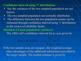 Confidence interval using ‘t’ distribution:
 Say the variances of the two sampled population are not
   known.
 The two sampled population are normally distributed.
 The difference between the two population means can be
   estimated through confidence interval using ‘t’ distribution
   as the source of reliability factor.
Situation-I-Equal population variances:
   The 100(1-α)% confidence interval for µ1- µ2 is given by
                                                2           2
                                            s           s
            ( x 1 − x 2) ± t (1 − α / 2 )       p
                                                    +       p

                                            n1          n2
If the two sample sizes are unequal , the weighted average
   takes advantages of the additional information provided by
   the larger sample. The pooled estimate is given by
 