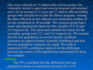 Data were collected on 13 subjects (the exercise group) who
  voluntarily entered a supervised exercise program and remained
  active for an average of 13 years and 17 subjects (the secondary
  group) who elected not to join the fitness program. Among
  the data collected on the subjects was maximum number of
  sit-ups completed in 30 seconds. The exercise group had a
  mean and standard deviation for this variable of 21.0 and
  4.9 respectively. The mean and standard deviation for the
  secondary group were 12.1 and 5.6 respectively. We assume
  that the two population of overall muscle condition
  measures are approximately normally distributed and that
  the two population variances are equal. We wish to
  construct a 95% confidence interval for the difference
  between the means of the populations represented by these
  two samples.
Solution:
       The 95% confident that the difference between
  population means is somewhere between 4.9, 12.9 .
 