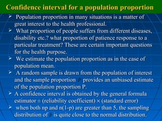 Confidence interval for a population proportion
    Population proportion in many situations is a matter of
    great interest to the health professional.
    What proportion of people suffers from different diseases,
    disability etc.? what proportion of patience response to a
    particular treatment? These are certain important questions
    for the health purpose.
    We estimate the population proportion as in the case of
    population mean.
    A random sample is drawn from the population of interest
    and the sample proportion p provides an unbiased estimate
                                  ˆ
    of the population proportion P.
   A confidence interval is obtained by the general formula
    estimator ± (reliability coefficient) × (standard error)
    when both np and n(1-p) are greater than 5, the sampling
    distribution of p is quite close to the normal distribution.
                     ˆ
 