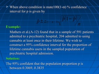    When above condition is mate100(1-α) % confidence
    interval for p is given by

                     p ± z (1 − α / 2 )
                     ˆ                    p(1 − p )
                                          ˆ     ˆ
Example:
                                                      n
  Mathers et al.(A-12) found that in a sample of 591 patients
  admitted to a psychiatric hospital, 204 admitted to using
  cannabis at least once in their lifetime. We wish to
  construct a 95% confidence interval for the proportion of
  lifetime cannabis users in the sampled population of
  psychiatric hospital admission.
Solution:
The 95% confident that the population proportion p is
  between 0.3069, 0.3835
 