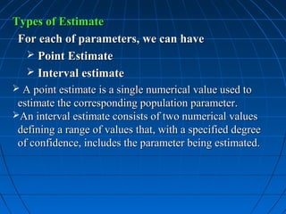 Types of Estimate
 For each of parameters, we can have
   Point Estimate
   Interval estimate
 A point estimate is a single numerical value used to
 estimate the corresponding population parameter.
An interval estimate consists of two numerical values
 defining a range of values that, with a specified degree
 of confidence, includes the parameter being estimated.
 