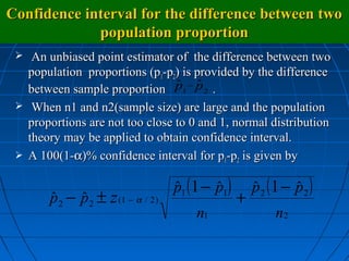 Confidence interval for the difference between two
             population proportion
   An unbiased point estimator of the difference between two
   population proportions (p1-p2) is provided by the difference
                                 ˆ ˆ
   between sample proportion p1 − p 2 .
  When n1 and n2(sample size) are large and the population
   proportions are not too close to 0 and 1, normal distribution
   theory may be applied to obtain confidence interval.
  A 100(1-α)% confidence interval for p1-p2 is given by


                                    p1 (1 − p1)
                                    ˆ       ˆ         p 2 (1 − p 2 )
                                                      ˆ        ˆ
       p 2 − p 2 ± z (1 − α / 2 )
       ˆ     ˆ                                    +
                                        n1                 n2
 