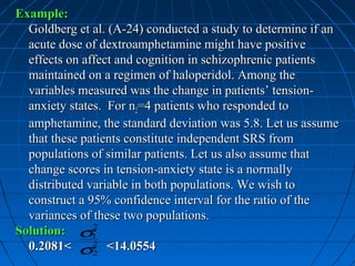 Example:
  Goldberg et al. (A-24) conducted a study to determine if an
  acute dose of dextroamphetamine might have positive
  effects on affect and cognition in schizophrenic patients
  maintained on a regimen of haloperidol. Among the
  variables measured was the change in patients’ tension-
  anxiety states. For n2=4 patients who responded to
  amphetamine, the standard deviation was 5.8. Let us assume
  that these patients constitute independent SRS from
  populations of similar patients. Let us also assume that
  change scores in tension-anxiety state is a normally
  distributed variable in both populations. We wish to
  construct a 95% confidence interval for the ratio of the
  variances of these two populations.
Solution: σ1   2

  0.2081< σ2 <14.0554
               2
 