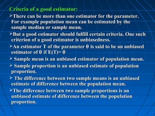 Criteria of a good estimator:
There can be more than one estimator for the parameter.
 For example population mean can be estimated by the
 sample median or sample mean.
But a good estimator should fulfill certain criteria. One such
 criterion of a good estimator is unbiasedness.
An estimator T of the parameter θ is said to be an unbiased
 estimator of θ if E(T)= θ
 Sample mean is an unbiased estimator of population mean.
 Sample proportion is an unbiased estimate of population
 proportion.
 The difference between two sample means is an unbiased
 estimate of difference between the population mean.
The difference between two sample proportions is an
 unbiased estimate of difference between the population
 proportion.
 