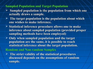 Sampled Population and Target Population
 Sampled population is the population from which one
  actually draws a sample.
 The target population is the population about which
  one wishes to make inference.
 Statistical inference procedure allows one to make
  inference about sampled population (provided proper
  sampling methods have been employed)
 Only when sampled population and the target
  population are the same, it is possible to reach
  statistical inference about the target population.
Random and Non random Samples
 The strict validity of the statistical procedures
  discussed depends on the assumptions of random
  sample.
 
