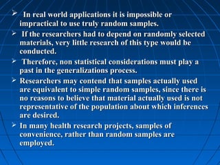  In real world applications it is impossible or
  impractical to use truly random samples.
 If the researchers had to depend on randomly selected
  materials, very little research of this type would be
  conducted.
 Therefore, non statistical considerations must play a
  past in the generalizations process.
 Researchers may contend that samples actually used
  are equivalent to simple random samples, since there is
  no reasons to believe that material actually used is not
  representative of the population about which inferences
  are desired.
 In many health research projects, samples of
  convenience, rather than random samples are
  employed.
 