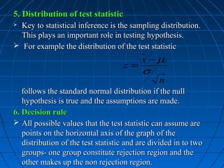 5. Distribution of test statistic
 Key to statistical inference is the sampling distribution.
  This plays an important role in testing hypothesis.
 For example the distribution of the test statistic
                                          x − µ0
                                    z=
                                          σ
                                                n
   follows the standard normal distribution if the null
   hypothesis is true and the assumptions are made.
6. Decision rule
 All possible values that the test statistic can assume are
   points on the horizontal axis of the graph of the
   distribution of the test statistic and are divided in to two
   groups- one group constitute rejection region and the
   other makes up the non rejection region.
 