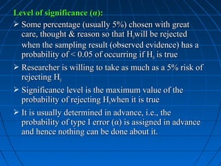 Level of significance (α):
 Some percentage (usually 5%) chosen with great
  care, thought & reason so that H0will be rejected
  when the sampling result (observed evidence) has a
  probability of < 0.05 of occurring if H0 is true
 Researcher is willing to take as much as a 5% risk of
  rejecting H0
 Significance level is the maximum value of the
  probability of rejecting H0when it is true
 It is usually determined in advance, i.e., the
  probability of type I error (α) is assigned in advance
  and hence nothing can be done about it.
 
