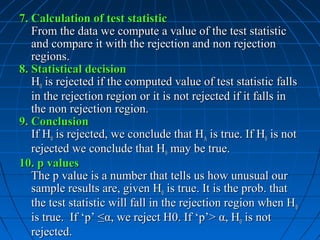 7. Calculation of test statistic
   From the data we compute a value of the test statistic
   and compare it with the rejection and non rejection
   regions.
8. Statistical decision
   H0 is rejected if the computed value of test statistic falls
   in the rejection region or it is not rejected if it falls in
   the non rejection region.
9. Conclusion
   If H0 is rejected, we conclude that HA is true. If H0 is not
   rejected we conclude that H0 may be true.
10. p values
   The p value is a number that tells us how unusual our
   sample results are, given H0 is true. It is the prob. that
   the test statistic will fall in the rejection region when H 0
   is true. If ‘p’ ≤α, we reject H0. If ‘p’> α, H0 is not
   rejected.
 
