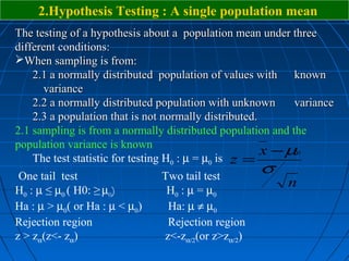 2.Hypothesis Testing : A single population mean
The testing of a hypothesis about a population mean under three
different conditions:
When sampling is from:
    2.1 a normally distributed population of values with known
      variance
    2.2 a normally distributed population with unknown      variance
    2.3 a population that is not normally distributed.
2.1 sampling is from a normally distributed population and the
population variance is known
                                                       x − µ0
    The test statistic for testing H0 : µ = µ0 is z =
 One tail test                 Two tail test
                                                    σ
                                                          n
H0 : µ ≤ µ0 ( H0: ≥ µ0)         H0 : µ = µ0
Ha : µ > µ0( or Ha : µ < µ0)    Ha: µ ≠ µ0
Rejection region                Rejection region
z > zα(z<- zα)                 z<-zα/2(or z>zα/2)
 