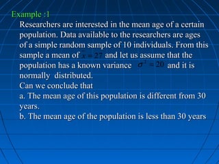 Example :1
  Researchers are interested in the mean age of a certain
  population. Data available to the researchers are ages
  of a simple random sample of 10 individuals. From this
  sample a mean of x = 27 and let us assume that the
  population has a known variance σ = 20 and it is
                                       2


  normally distributed.
  Can we conclude that
  a. The mean age of this population is different from 30
  years.
  b. The mean age of the population is less than 30 years
 