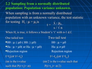 2.2 Sampling from a normally distributed
population: Population variance unknown.
When sampling is from a normally distributed
population with an unknown variance, the test statistic
for testing H0 : µ = µ0 is     x - µ0
                           t=
                               s/√n
When H0 is true, it follows a Student’s ‘t’ with n-1 d.f.
One tailed test                     Two tail test
H0 : µ ≤ µ0 ( H0: ≥ µ0)               H0 : µ = µ0
Ha : µ > µ0( or Ha : µ < µ0)          Ha: µ ≠ µ0
Rejection region                      Rejection region
t>tα(or t<-tα)                        t<-tα/2(or t>tα/2)
(tα is the t-value              (tα/2 is the t-value such that
such that P(t>tα)= α)             P(t>tα/2)= α/2)
 