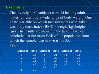 Example: 2
  The investigators’ subjects were 14 healthy adult
  males representing a wide range of body weight. One
  of the variable on which measurements were taken
  was body mass index (BMI) = weight(kg)/height2
  (m2). The results are shown in the table. If we can
  conclude that the mean BMI of the population from
  which the sample was drawn is not 35.
  Table
       Subject   BMI   Subject   BMI   Subject   BMI
         1       23       6      21     11       23
         2       25       7      23     12       26
         3       21       8      24     13       31
         4       37       9      32     14       45
                         10      57
         5       39
 