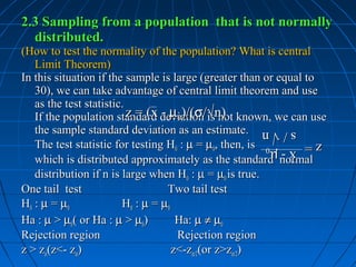 2.3 Sampling from a population that is not normally
  distributed.
(How to test the normality of the population? What is central
   Limit Theorem)
In this situation if the sample is large (greater than or equal to
   30), we can take advantage of central limit theorem and use
   as the test statistic.
   If the population standard deviation/√n) known, we can use
                          z = (x - µ0)/(σ is not
   the sample standard deviation as an estimate.       s/√n
                                                       s/√n
   The test statistic for testing H0 : µ = µ0, then, is
                                                   z=
                                                   z = x - µ0
                                                       x - µ0
   which is distributed approximately as the standard normal
   distribution if n is large when H0 : µ = µ0 is true.
One tail test                      Two tail test
H0 : µ = µ0             H0 : µ = µ0
Ha : µ > µ0( or Ha : µ > µ0)         Ha: µ ≠ µ0
Rejection region                     Rejection region
z > zα(z<- zα)                      z<-zα/2(or z>zα/2)
 