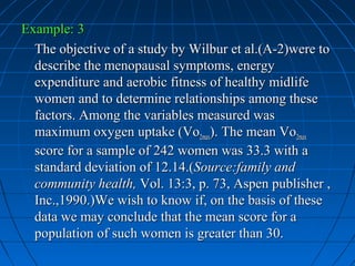 Example: 3
  The objective of a study by Wilbur et al.(A-2)were to
  describe the menopausal symptoms, energy
  expenditure and aerobic fitness of healthy midlife
  women and to determine relationships among these
  factors. Among the variables measured was
  maximum oxygen uptake (Vo2max). The mean Vo2max
  score for a sample of 242 women was 33.3 with a
  standard deviation of 12.14.(Source:family and
  community health, Vol. 13:3, p. 73, Aspen publisher ,
  Inc.,1990.)We wish to know if, on the basis of these
  data we may conclude that the mean score for a
  population of such women is greater than 30.
 