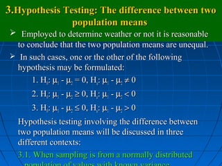 3.Hypothesis Testing: The difference between two
                   population means
 Employed to determine weather or not it is reasonable
  to conclude that the two population means are unequal.
 In such cases, one or the other of the following
  hypothesis may be formulated:
      1. H0: µ1 - µ2 = 0, Ha: µ1 - µ2 ≠ 0
      2. H0: µ1 - µ2 ≥ 0, Ha: µ1 - µ2 < 0
      3. H0: µ1 - µ2 ≤ 0, Ha: µ1 - µ2 > 0
  Hypothesis testing involving the difference between
  two population means will be discussed in three
  different contexts:
  3.1. When sampling is from a normally distributed
 