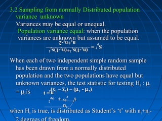 3.2 Sampling from normally Distributed population
  variance unknown
  Variances may be equal or unequal.
   Population variance equal: when the population
   variances are unknown but assumed to be equal.
                           n1+n2-2
                           n +n -2
                 p =
                 p =
                S2
                S2
                     (n1-1)s12+(n2-1)s22
                     (n -1)s 2+(n -1)s 2

When each of two independent simple random sample
 has been drawn from a normally distributed
 population and the two populations have equal but
 unknown variances, the test statistic for testing H0 : µ1
 = µ2 is       (x1 – x2) – (µ 1 - µ 2)
                n2
            t=
                n
                Sp
                Sp     +
                       +      2   √
                                  √
                   2
                   2       Sp
                           n1
when H0 is true, is distributed as Student’s ‘t’ with n1+n2-
 
