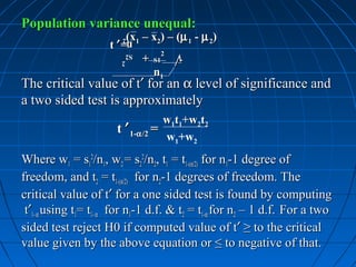 Population variance unequal:
                         (x1 – x2) – (µ 1 - µ 2)
                     t ′=
                        n2
                        n
                        S2
                        S2     +
                               +      2   √
                                          √
                           2
                           2       S1
                                   n1
The critical value of t′ for an α level of significance and
a two sided test is approximately
                                    w1t1+w2t2
                       t ′ 1-α /2 =
                                    w1+w2
Where w1 = s12/n1, w2 = s22/n2, t1 = t1-(α/2) for n1-1 degree of
freedom, and t2 = t1-(α/2) for n2-1 degrees of freedom. The
critical value of t′ for a one sided test is found by computing
 t′1- α using t1= t1- α for n1-1 d.f. & t2 = t1-α for n2 – 1 d.f. For a two
sided test reject H0 if computed value of t′ ≥ to the critical
value given by the above equation or ≤ to negative of that.
 