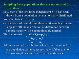 Sampling from populations that are not normally
  Distributed
Say, each of the two large independent SRS has been
  drawn from a population i.e. not normally distributed.
We want to test H0: μ1= μ2
On the basis of central limit theorem if sample sizes are
  large (>=30) the distribution of difference between
  sample means will be approximately normal.
The test statistic,    (x1 – x2) – (µ 1 - µ 2)
                    z=
                      σ 12 + σ 22
                    √
                      n1     n2
follows a normal distribution when H0 is true.σ12 and σ22
  are population variance respectively. If they are not
  known sample variances are used as estimates.
 