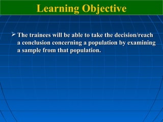 Learning Objective

 The trainees will be able to take the decision/reach
  a conclusion concerning a population by examining
  a sample from that population.
 