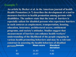 Example 7:
  An article by Becker et al. in the American journal of health
  Health Promotion (A-7) describes the development of a tool to
  measures barriers to health promotion among persons with
  disabilities. The authors state that the issue of barriers is
  especially salient for disabled persons who experience barriers
  in such contexts as employment, transportation, housing,
  education, insurance, architectural access, entitlement
  programs, and society's attitudes. Studies suggest that
  measurement of barriers can enhance health workers’
  understanding of the likelihood of the people engaging in
  various health promoting behaviors and may be a relevant
  construct in assessing the health behaviors of disabled
  persons.Sample            Mean score      Standard
                                         deviation
         D               31.83           7.93
         ND              25.07           4.80
 