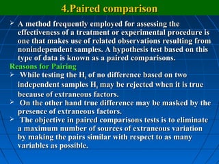 4.Paired comparison
 A method frequently employed for assessing the
  effectiveness of a treatment or experimental procedure is
  one that makes use of related observations resulting from
  nonindependent samples. A hypothesis test based on this
  type of data is known as a paired comparisons.
Reasons for Pairing
 While testing the H0 of no difference based on two
  independent samples H0 may be rejected when it is true
  because of extraneous factors.
 On the other hand true difference may be masked by the
  presence of extraneous factors.
 The objective in paired comparisons tests is to eliminate
  a maximum number of sources of extraneous variation
  by making the pairs similar with respect to as many
  variables as possible.
 