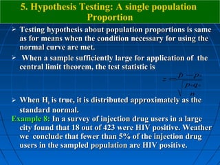 5. Hypothesis Testing: A single population
                   Proportion
 Testing hypothesis about population proportions is same
  as for means when the condition necessary for using the
  normal curve are met.
 When a sample sufficiently large for application of the
  central limit theorem, the test statistic is
                                              p − p0
                                              ˆ
                                           z=
                                                p0q0
                                                 n
 When H0 is true, it is distributed approximately as the
  standard normal.
Example 8: In a survey of injection drug users in a large
  city found that 18 out of 423 were HIV positive. Weather
  we conclude that fewer than 5% of the injection drug
  users in the sampled population are HIV positive.
 